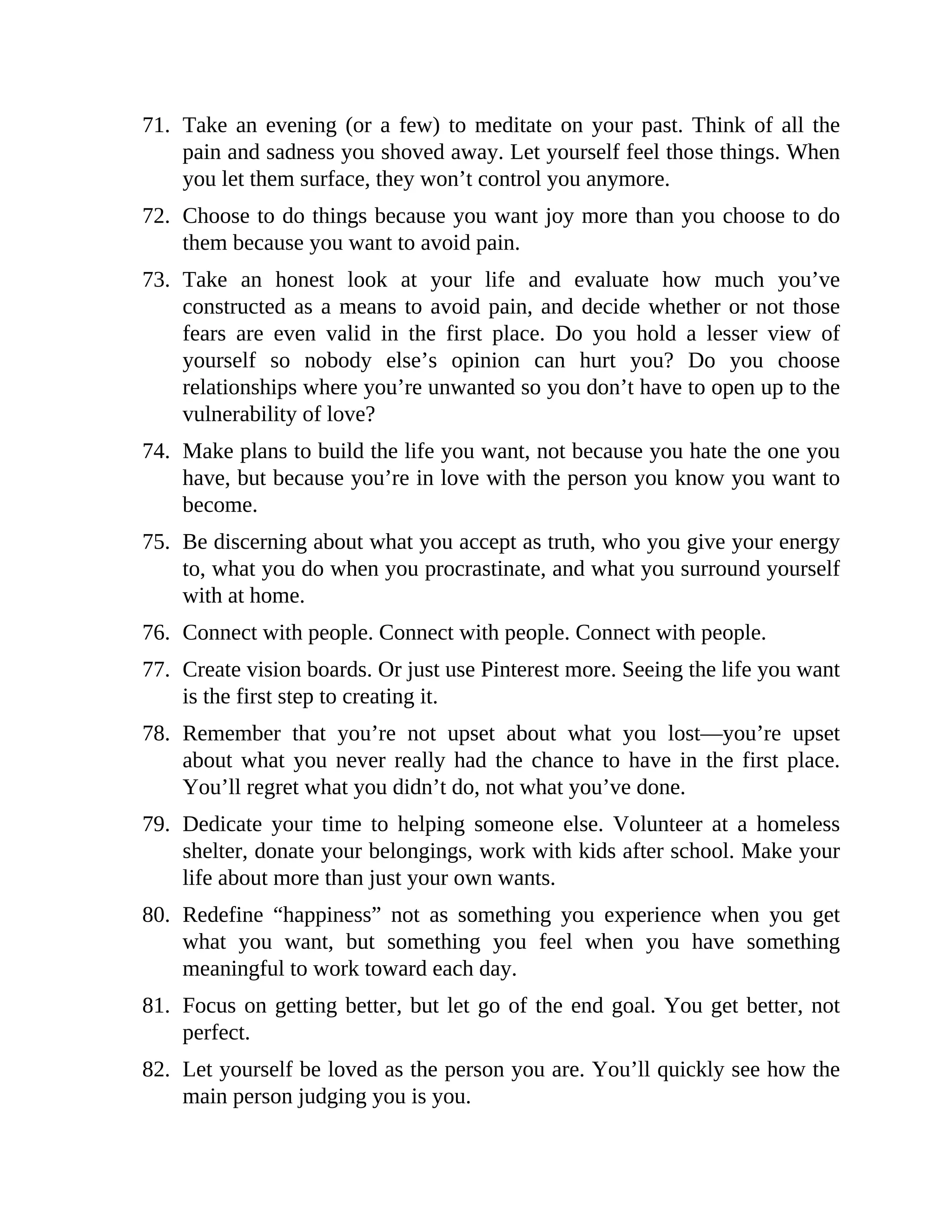 71. Take an evening (or a few) to meditate on your past. Think of all the
pain and sadness you shoved away. Let yourself feel those things. When
you let them surface, they won’t control you anymore.
72. Choose to do things because you want joy more than you choose to do
them because you want to avoid pain.
73. Take an honest look at your life and evaluate how much you’ve
constructed as a means to avoid pain, and decide whether or not those
fears are even valid in the first place. Do you hold a lesser view of
yourself so nobody else’s opinion can hurt you? Do you choose
relationships where you’re unwanted so you don’t have to open up to the
vulnerability of love?
74. Make plans to build the life you want, not because you hate the one you
have, but because you’re in love with the person you know you want to
become.
75. Be discerning about what you accept as truth, who you give your energy
to, what you do when you procrastinate, and what you surround yourself
with at home.
76. Connect with people. Connect with people. Connect with people.
77. Create vision boards. Or just use Pinterest more. Seeing the life you want
is the first step to creating it.
78. Remember that you’re not upset about what you lost—you’re upset
about what you never really had the chance to have in the first place.
You’ll regret what you didn’t do, not what you’ve done.
79. Dedicate your time to helping someone else. Volunteer at a homeless
shelter, donate your belongings, work with kids after school. Make your
life about more than just your own wants.
80. Redefine “happiness” not as something you experience when you get
what you want, but something you feel when you have something
meaningful to work toward each day.
81. Focus on getting better, but let go of the end goal. You get better, not
perfect.
82. Let yourself be loved as the person you are. You’ll quickly see how the
main person judging you is you.
 