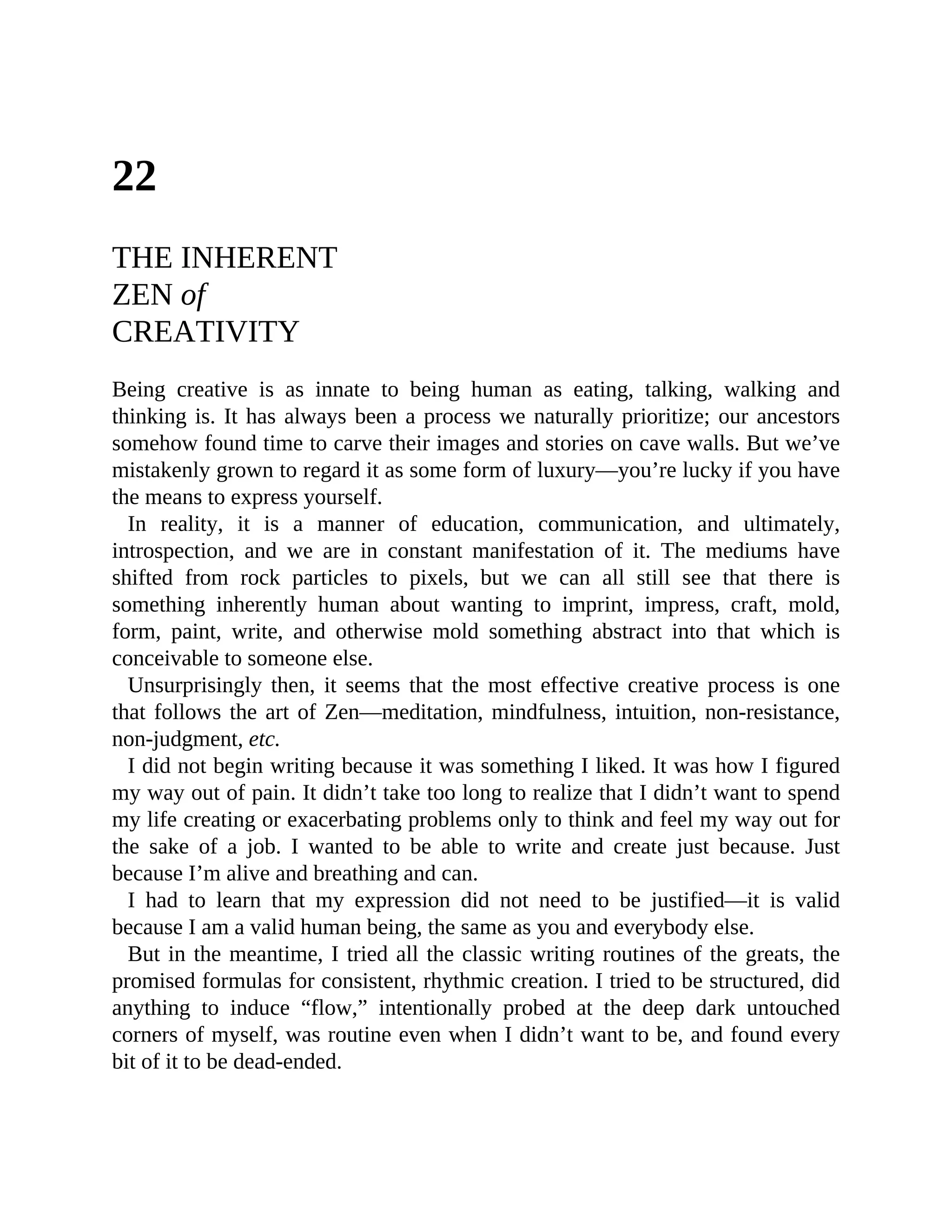 22
THE INHERENT
ZEN of
CREATIVITY
Being creative is as innate to being human as eating, talking, walking and
thinking is. It has always been a process we naturally prioritize; our ancestors
somehow found time to carve their images and stories on cave walls. But we’ve
mistakenly grown to regard it as some form of luxury—you’re lucky if you have
the means to express yourself.
In reality, it is a manner of education, communication, and ultimately,
introspection, and we are in constant manifestation of it. The mediums have
shifted from rock particles to pixels, but we can all still see that there is
something inherently human about wanting to imprint, impress, craft, mold,
form, paint, write, and otherwise mold something abstract into that which is
conceivable to someone else.
Unsurprisingly then, it seems that the most effective creative process is one
that follows the art of Zen—meditation, mindfulness, intuition, non-resistance,
non-judgment, etc.
I did not begin writing because it was something I liked. It was how I figured
my way out of pain. It didn’t take too long to realize that I didn’t want to spend
my life creating or exacerbating problems only to think and feel my way out for
the sake of a job. I wanted to be able to write and create just because. Just
because I’m alive and breathing and can.
I had to learn that my expression did not need to be justified—it is valid
because I am a valid human being, the same as you and everybody else.
But in the meantime, I tried all the classic writing routines of the greats, the
promised formulas for consistent, rhythmic creation. I tried to be structured, did
anything to induce “flow,” intentionally probed at the deep dark untouched
corners of myself, was routine even when I didn’t want to be, and found every
bit of it to be dead-ended.
 