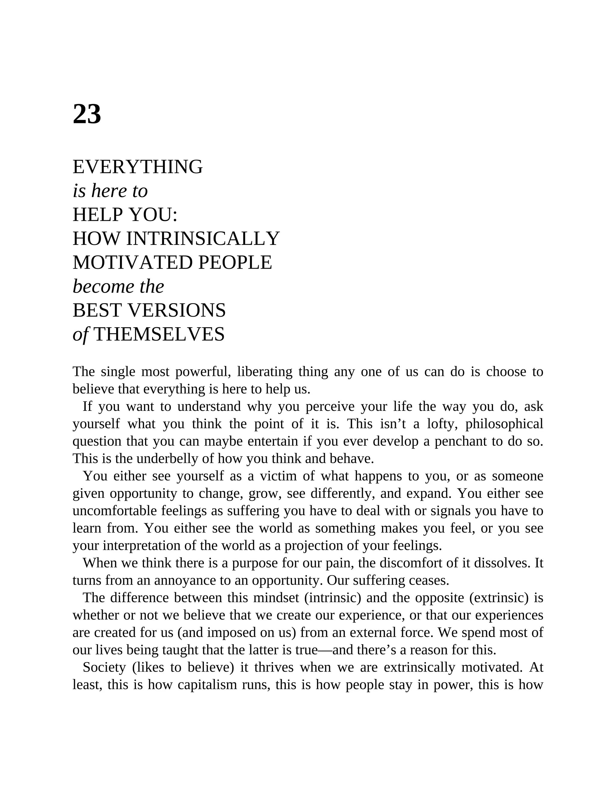23
EVERYTHING
is here to
HELP YOU:
HOW INTRINSICALLY
MOTIVATED PEOPLE
become the
BEST VERSIONS
of THEMSELVES
The single most powerful, liberating thing any one of us can do is choose to
believe that everything is here to help us.
If you want to understand why you perceive your life the way you do, ask
yourself what you think the point of it is. This isn’t a lofty, philosophical
question that you can maybe entertain if you ever develop a penchant to do so.
This is the underbelly of how you think and behave.
You either see yourself as a victim of what happens to you, or as someone
given opportunity to change, grow, see differently, and expand. You either see
uncomfortable feelings as suffering you have to deal with or signals you have to
learn from. You either see the world as something makes you feel, or you see
your interpretation of the world as a projection of your feelings.
When we think there is a purpose for our pain, the discomfort of it dissolves. It
turns from an annoyance to an opportunity. Our suffering ceases.
The difference between this mindset (intrinsic) and the opposite (extrinsic) is
whether or not we believe that we create our experience, or that our experiences
are created for us (and imposed on us) from an external force. We spend most of
our lives being taught that the latter is true—and there’s a reason for this.
Society (likes to believe) it thrives when we are extrinsically motivated. At
least, this is how capitalism runs, this is how people stay in power, this is how
 
