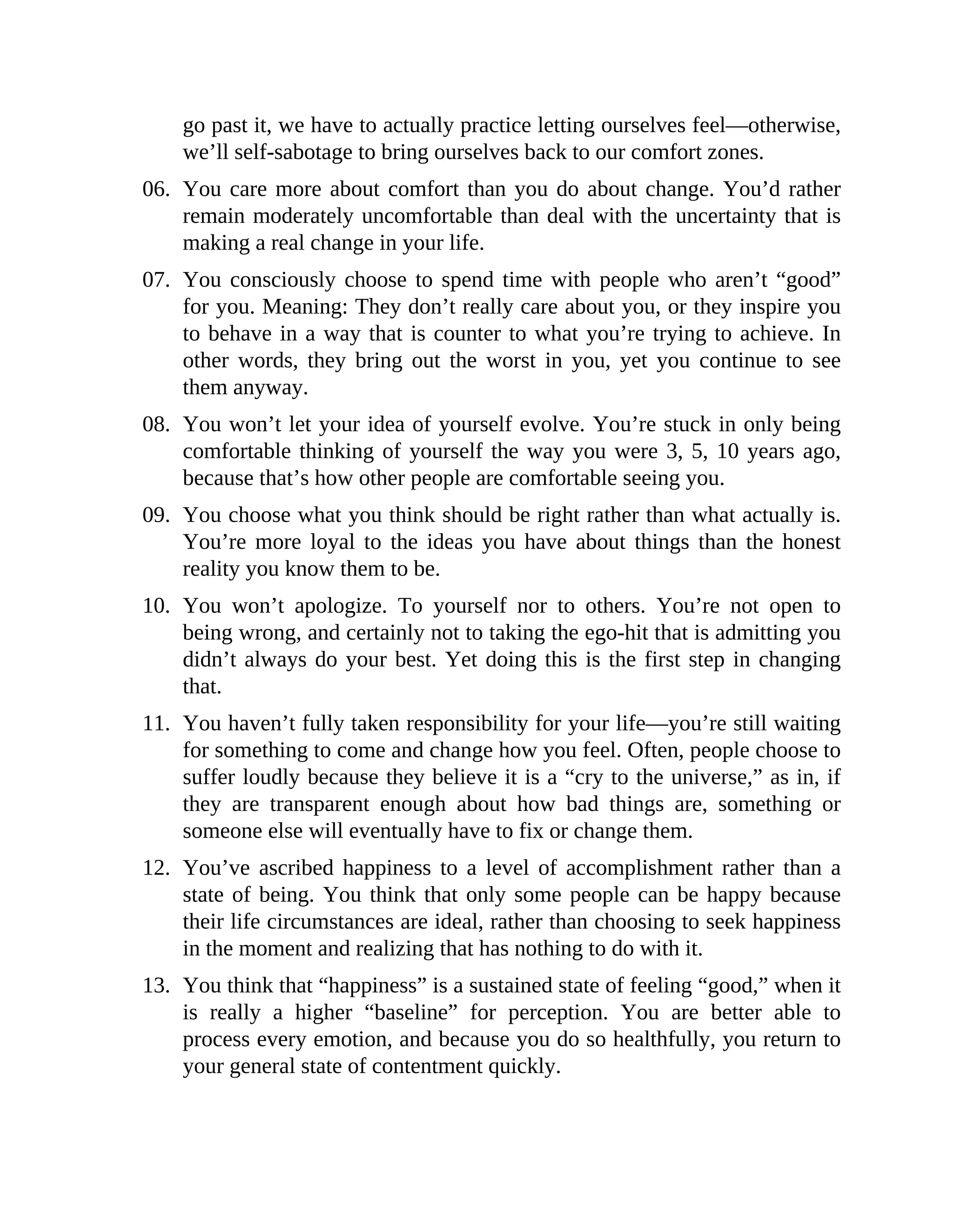 go past it, we have to actually practice letting ourselves feel—otherwise,
we’ll self-sabotage to bring ourselves back to our comfort zones.
06. You care more about comfort than you do about change. You’d rather
remain moderately uncomfortable than deal with the uncertainty that is
making a real change in your life.
07. You consciously choose to spend time with people who aren’t “good”
for you. Meaning: They don’t really care about you, or they inspire you
to behave in a way that is counter to what you’re trying to achieve. In
other words, they bring out the worst in you, yet you continue to see
them anyway.
08. You won’t let your idea of yourself evolve. You’re stuck in only being
comfortable thinking of yourself the way you were 3, 5, 10 years ago,
because that’s how other people are comfortable seeing you.
09. You choose what you think should be right rather than what actually is.
You’re more loyal to the ideas you have about things than the honest
reality you know them to be.
10. You won’t apologize. To yourself nor to others. You’re not open to
being wrong, and certainly not to taking the ego-hit that is admitting you
didn’t always do your best. Yet doing this is the first step in changing
that.
11. You haven’t fully taken responsibility for your life—you’re still waiting
for something to come and change how you feel. Often, people choose to
suffer loudly because they believe it is a “cry to the universe,” as in, if
they are transparent enough about how bad things are, something or
someone else will eventually have to fix or change them.
12. You’ve ascribed happiness to a level of accomplishment rather than a
state of being. You think that only some people can be happy because
their life circumstances are ideal, rather than choosing to seek happiness
in the moment and realizing that has nothing to do with it.
13. You think that “happiness” is a sustained state of feeling “good,” when it
is really a higher “baseline” for perception. You are better able to
process every emotion, and because you do so healthfully, you return to
your general state of contentment quickly.
 
