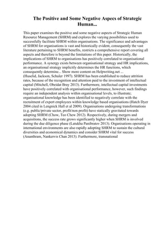 The Positive and Some Negative Aspecs of Strategic
Human...
This paper examines the positive and some negative aspects of Strategic Human
Resource Management (SHRM) and explores the varying possibilities used to
successfully facilitate SHRM within organisations. The significance and advantages
of SHRM for organisations is vast and historically evident, consequently the vast
literature pertaining to SHRM benefits, restricts a comprehensive report covering all
aspects and therefore is beyond the limitations of this paper. Historically, the
implications of SHRM to organisations has positively correlated to organisational
performance. A synergy exists between organisational strategy and HR implications,
an organisational strategy implicitly determines the HR functions, which
consequently determine... Show more content on Helpwriting.net ...
(Huselid, Jackson, Schuler 1997). SHRM has been established to reduce attrition
rates, because of the recognition and attention paid to the investment of intellectual
capital (Mitchell, Obeidat Bray 2013). Furthermore, intellectual capital investments
have positively correlated with organisational performance, however, such findings
require an independent analysis within organisational levels, to illustrate;
organisational knowledge has been identified to negatively correlate with the
recruitment of expert employees within knowledge based organisations (Hatch Dyer
2004 cited in Lengnick Hall et al 2009). Organisations undergoing transformations
(e.g. public/private sector, profit/non profit) have statically gravitated towards
adopting SHRM (Chow, Teo Chew 2012). Respectively, during mergers and
acquisitions, the success rate grows significantly higher when SHRM is involved
during the due diligence phase (Latukha Panibratov 2013). Organisations operating in
international environments are also rapidly adopting SHRM to sustain the cultural
diversities and economical dynamics and consider SHRM vital for success
(Ananthram, Nankervis Chan 2013). Furthermore, transnational
 