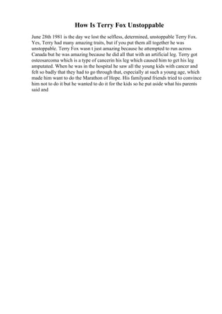 How Is Terry Fox Unstoppable
June 28th 1981 is the day we lost the selfless, determined, unstoppable Terry Fox.
Yes, Terry had many amazing traits, but if you put them all together he was
unstoppable. Terry Fox wasn t just amazing because he attempted to run across
Canada but he was amazing because he did all that with an artificial leg. Terry got
osteosarcoma which is a type of cancerin his leg which caused him to get his leg
amputated. When he was in the hospital he saw all the young kids with cancer and
felt so badly that they had to go through that, especially at such a young age, which
made him want to do the Marathon of Hope. His familyand friends tried to convince
him not to do it but he wanted to do it for the kids so he put aside what his parents
said and
 