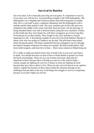 Survival In Hatchet
Eat or be eaten. Life is basically just a big survival game. It s important to survive,
if you don t you will not live. An astonishing example is the USS Indianapolis. The
Indianapolis was a flagship and it had just gotten done delivering parts to another
ship. On it s way back to port, a Japanese submarine shot the Indianapolis with a
torpedo and the ship started to sink. The crew members got on life rafts and were
stranded in the middle of the ocean with little food and water. On the third day of
being stranded sharks went into a frenzied attack eating the crew members. Finally,
on the fourth day they were found. So, with their courageous act of surviving they
lived and got to see there family. They fought to stay alive and that is of great
importance to life. A fascinating example of survival is the book Hatchet. Hatchet is
about a boy who was going to Canada to see his dad. The pilot had a heart attack
while driving the plane. The plane crashed but the boy managed to survive through
the brutal Canadian wilderness for about two months. He had to build shelter, find
food, build weapons, and learn how to hunt.... Show more content on Helpwriting.net
...
If it s chilly at night you need to know how to build a fire so you won t get freeze
to death. You should also have an idea of how to build shelter to protect you from
the harsh surroundings. These are two out of many necessary skills that are
important to know because these will help you survive in the wild.In today s
society, people are fighting for survival. Citizens in cities are fighting for food
because they don t have a place to live. There are also survival shows( in my opinion
which is stupid) the humans on these shows battle the elements through severe
challenges that put them to the test. In all things the struggle to survive is important,
because if you don t fight you will not
 