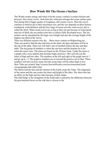 How Winds Hit The Ocean s Surface
The Winds creates energy and when it hit the ocean s surface it creates friction and
pressure, this causes waves. And when the wind gets stronger the ocean surface goes
from being flat to bigger grades of roughness, this creates waves. Then the waves
continue to build to get to their maximum size; and the size depends on three factors:
windspeed, wind duration, and the how large of ocean area the wind covers, this is
called the fetch. When ocean waves are as big as they can get because of wind speed
and size of fetch, the sea surface area this is called a fully developed wave. The sea
surface can be calculated by the large wave height and uses the average height of the
highest one third of the waves.
There are different reasons why the ... Show more content on Helpwriting.net ...
Then you need to find the day and time on the chart, the days and dates will be at
the top of the table. Then you will find 2 sets of numbers below the day and date
table. The top group of numbers is when the sun rises and the bottom set is for
when the moon rises. The times are based on the 24 hour clock. Under the times is
a graph with a wave pattern that includes highs and lows. This will tell you the
times of high and low tides. The numbers at the left and right of the graph start at 1
and go up to +3. The negative numbers are in red and the positive are in blue. These
numbers will tell you how many feet the ocean tides will be either high or low.
How Tides are created: http://science.howstuffworks.com/environmental/earth
/oceanography/tide table1.htm
The Moon and the Sun and the rotation of the Earth create the Tides. The alignment
of the moon and the sun creates the times and height of the tides. The shore also has
an effect on the high and low tides because of their shape.
The tidal bulge is the elongation of the Earth and is caused by the difference between
the gravitational forces on the side that is closest to the
 