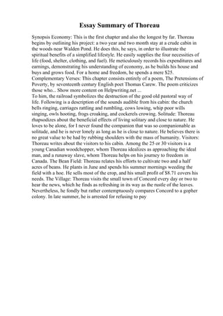 Essay Summary of Thoreau
Synopsis Economy: This is the first chapter and also the longest by far. Thoreau
begins by outlining his project: a two year and two month stay at a crude cabin in
the woods near Walden Pond. He does this, he says, in order to illustrate the
spiritual benefits of a simplified lifestyle. He easily supplies the four necessities of
life (food, shelter, clothing, and fuel). He meticulously records his expenditures and
earnings, demonstrating his understanding of economy, as he builds his house and
buys and grows food. For a home and freedom, he spends a mere $25.
Complementary Verses: This chapter consists entirely of a poem, The Pretensions of
Poverty, by seventeenth century English poet Thomas Carew. The poem criticizes
those who... Show more content on Helpwriting.net ...
To him, the railroad symbolizes the destruction of the good old pastoral way of
life. Following is a description of the sounds audible from his cabin: the church
bells ringing, carriages rattling and rumbling, cows lowing, whip poor wills
singing, owls hooting, frogs croaking, and cockerels crowing. Solitude: Thoreau
rhapsodizes about the beneficial effects of living solitary and close to nature. He
loves to be alone, for I never found the companion that was so companionable as
solitude, and he is never lonely as long as he is close to nature. He believes there is
no great value to be had by rubbing shoulders with the mass of humanity. Visitors:
Thoreau writes about the visitors to his cabin. Among the 25 or 30 visitors is a
young Canadian woodchopper, whom Thoreau idealizes as approaching the ideal
man, and a runaway slave, whom Thoreau helps on his journey to freedom in
Canada. The Bean Field: Thoreau relates his efforts to cultivate two and a half
acres of beans. He plants in June and spends his summer mornings weeding the
field with a hoe. He sells most of the crop, and his small profit of $8.71 covers his
needs. The Village: Thoreau visits the small town of Concord every day or two to
hear the news, which he finds as refreshing in its way as the rustle of the leaves.
Nevertheless, he fondly but rather contemptuously compares Concord to a gopher
colony. In late summer, he is arrested for refusing to pay
 