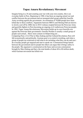 Tupac Amaru Revolutionary Movement
Imagine being in a 36 and counting year war with your own country, this is an
everyday battle in Peru. Beginning in 1980, it has been an ongoing armed war and
conflict between the government and an insurgent/rebel group called the Guerilla
Army revolting against the government. An estimation of 70,000 people have been
killed due to these conflicts. Arguments between MRTA and Shining Path are known
to slowly cool off by 2000, but in 2014 violence erupted between the Peruvian Army
and guerrilla fighters in Peru becoming an ongoing civil warbetween Peruvian people.
In 1982, Tupac Amaru Revolutionary Movement builds up its own Guerrilla war
against the Peruvian State government. Guerilla Warfare is usually a small group of
people such armed... Show more content on Helpwriting.net ...
Comparing Peru s Civil War to Mao Zedong and the Cultural Revolution, Peru will
fall economically and politically. Guzman goal is to control everything, and when a
group of people are restricted or told what to do including what they can do and can t
do everyday people get angered and start to speak out. Communism brings hatred
between the government and its people but others can argue that it brings safety to
the people. My argument is constructed on the basic natives/cons communism
brought by Mao Zedong and that s the total deaths of about 40 to 80 million death,
while Guzman movement has killed over
 