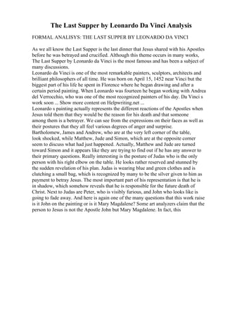 The Last Supper by Leonardo Da Vinci Analysis
FORMAL ANALISYS: THE LAST SUPPER BY LEONARDO DA VINCI
As we all know the Last Supper is the last dinner that Jesus shared with his Apostles
before he was betrayed and crucified. Although this theme occurs in many works,
The Last Supper by Leonardo da Vinci is the most famous and has been a subject of
many discussions.
Leonardo da Vinci is one of the most remarkable painters, sculptors, architects and
brilliant philosophers of all time. He was born on April 15, 1452 near Vinci but the
biggest part of his life he spent in Florence where he began drawing and after a
certain period painting. When Leonardo was fourteen he began working with Andrea
del Verrocchio, who was one of the most recognized painters of his day. Da Vinci s
work soon ... Show more content on Helpwriting.net ...
Leonardo s painting actually represents the different reactions of the Apostles when
Jesus told them that they would be the reason for his death and that someone
among them is a betrayer. We can see from the expressions on their faces as well as
their postures that they all feel various degrees of anger and surprise.
Bartholomew, James and Andrew, who are at the very left corner of the table,
look shocked, while Matthew, Jude and Simon, which are at the opposite corner
seem to discuss what had just happened. Actually, Matthew and Jude are turned
toward Simon and it appears like they are trying to find out if he has any answer to
their primary questions. Really interesting is the posture of Judas who is the only
person with his right elbow on the table. He looks rather reserved and stunned by
the sudden revelation of his plan. Judas is wearing blue and green clothes and is
clutching a small bag, which is recognized by many to be the silver given to him as
payment to betray Jesus. The most important part of his representation is that he is
in shadow, which somehow reveals that he is responsible for the future death of
Christ. Next to Judas are Peter, who is visibly furious, and John who looks like is
going to fade away. And here is again one of the many questions that this work raise
is it John on the painting or is it Mary Magdalene? Some art analyzers claim that the
person to Jesus is not the Apostle John but Mary Magdalene. In fact, this
 