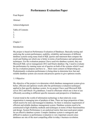 Performance Evaluation Paper
Final Report
Abstract
Acknowledgement
Table of Contents
1.
2.
3.
Chapter 1
Introduction
My project is based on Performance Evaluation of Databases. Basically testing and
analyzing the system performance, usability, reliability and measures of different
database systems using many kind of SQL queries and statement then compare the
result and finding out which one is better in terms of performance and optimization
techniques. For the evaluation purpose I have used two database systems, they are
Microsoft SQL server management 2012 and Oracle database 10g. I need to evaluate
the performance by running some set of queries on both of the systems which I used
for my evaluation purpose and have to ... Show more content on Helpwriting.net ...
Predominantly evaluation performance is being done to determine how fast and
reliable database system can execute and process queries to give optimize results.
1.1 Objective
My objective of the project is to determine which database management system gives
better, efficient and optimize results after the performance evaluation techniques
applied to that specific database system. In my project I have used Microsoft SQL
server 2012 and Oracle 10 g databases. I need to effectuate which one is best to use
efficiently according to different specific measures and perspective of databases.
Current trend in the world of information technology is that relatively every
organization is managing tens of petabyte of data. There are large proportion of data
which need to be store and managed in database. So there is immense requirement of
efficient and reliable database management system. Database systems need to be
constructed in high reliability methods and techniques in terms of their functionalities
and design. System Performance is an analytical metric that must need great output
for an effective database system. Complex database system is outrageous and
difficult to analyze so performance evaluation is very important concern since
databases are one of the most compelling affair in today s business revolution.
 
