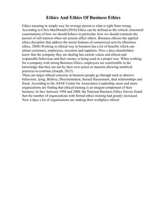 Ethics And Ethics Of Business Ethics
Ethics meaning in simple way for average person is what is right from wrong.
According to Chris MacDonald (2010) Ethics can be defined as the critical, structured
examinations of how we should behave in particular, how we should constrain the
pursuit of self interest when our actions affect others. Business ethicsis the applied
ethics discipline that address the moral features of commercial activity (Business
ethics, 2008).Working in ethical way in business has a lot of benefits which can
attract customers, employees, investors and suppliers. Now a days shareholders
know that the company they are dealing has morals values and ethical and
responsible behaviour and their money is being used in a proper way. When working
for a company with strong Business Ethics, employees are comfortable in the
knowledge that they are not by their own action or inaction allowing unethical
practices to continue (Joseph, 2013) .
There are major ethical concerns in business people go through such as abusive
behaviour, lying, Bribery, Discrimination, Sexual Harassment, dual relationships and
fraud. According to the ASAE Centre for Association Leadership, more and more
organizations are finding that ethical training is an integral component of their
business. In fact, between 1994 and 2000, the National Business Ethics Survey found
that the number of organizations with formal ethics training had greatly increased.
Now a days a lot of organizations are making their workplace ethical
 