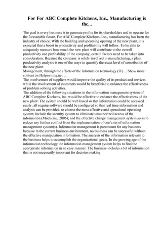 For For ABC Complete Kitchens, Inc., Manufacturing is
the...
The goal is every business is to generate profits for its shareholders and to operate for
the foreseeable future. For ABC Complete Kitchens, Inc., manufacturing has been the
industry of choice. With the building and upcoming opening of the new plant, it is
expected that a boost in productivity and profitability will follow. To be able to
adequately measure how much the new plant will contribute to the overall
productivity and profitability of the company, certain factors need to be taken into
consideration. Because the company is solely involved in manufacturing, a plant
productivity analysis is one of the ways to quantify the exact level of contribution of
the new plant.
Management, through the efforts of the information technology (IT) ... Show more
content on Helpwriting.net ...
The involvement of suppliers would improve the quality of its product and services
while the involvement of customers would be beneficial to enhance the effectiveness
of problem solving activities.
The addition of the following situations in the information management system of
ABC Complete Kitchens, Inc. would be effective to enhance the effectiveness of the
new plant: The system should be web based so that information could be accessed
easily; all require software should be configured so that real time information and
analysis can be provided; to choose the most effective and operational operating
system; include the security system to eliminate unauthorized access of the
information (Muchemu, 2006); and the effective change management system so as to
reduce any further conflict from the implementation of one/a set of information
management system(s). Information management is paramount for any business
because in the current business environment, no business can be successful without
the effective manipulation information. The analysis of the information relevant to
the business helps to accomplish the organizational goals. In the growing age of the
information technology the information management system helps to find the
appropriate information in an easy manner. The business includes a lot of information
that is not necessarily important for decision making
 