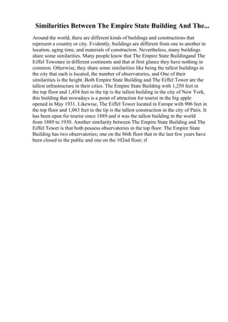 Similarities Between The Empire State Building And The...
Around the world, there are different kinds of buildings and constructions that
represent a country or city. Evidently, buildings are different from one to another in
location, aging time, and materials of construction. Nevertheless, many buildings
share some similarities. Many people know that The Empire State Buildingand The
Eiffel Towerare in different continents and that at first glance they have nothing in
common. Otherwise, they share some similarities like being the tallest buildings in
the city that each is located, the number of observatories, and One of their
similarities is the height. Both Empire State Building and The Eiffel Tower are the
tallest infrastructure in their cities. The Empire State Building with 1,250 feet in
the top floor and 1,454 feet to the tip is the tallest building in the city of New York,
this building that nowadays is a point of attraction for tourist in the big apple
opened in May 1931. Likewise, The Eiffel Tower located in Europe with 906 feet in
the top floor and 1,063 feet to the tip is the tallest construction in the city of Paris. It
has been open for tourist since 1889 and it was the tallest building in the world
from 1889 to 1930. Another similarity between The Empire State Building and The
Eiffel Tower is that both possess observatories in the top floor. The Empire State
Building has two observatories; one on the 86th floor that in the last few years have
been closed to the public and one on the 102nd floor; if
 