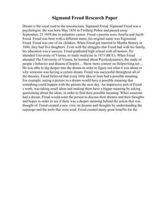 Sigmund Freud Research Paper
Dream is the royal road to the unconscious. Sigmund Freud. Sigmund Freud was a
psychologist. He was born May 1856 in Freiberg Pribor and passed away
September, 23 1939 due to palantine cancer. Freud s parents were Amelia and Jacob
Freud. Freud was born with a different name, his original name was Sigismund
Freud. Freud was one of six children. When Freud got married to Martha Berney in
1886, they had five daughters. Even with the struggles that Freud had with his family,
his education was a success. Freud graduated high school with all honors. He
attended University of Vienna, to study medicine in 1873 (BCC). When Freud
attended The University of Vienna, he learned about Psychodynamics, the study of
people s behavior and dreams (Chopin).... Show more content on Helpwriting.net ...
He was able to dig deeper into the dream in order to figure out what it was about or
why someone was having a certain dream. Freud was successful throughout all of
the theories. Freud believed that every little idea or item had a possible meaning.
For example, seeing a picture in a dream would have a possible meaning that
something could happen with the picture the next day. An impressive part of Freud
s work, was taking small ideas and making them have a bigger meaning by asking
questioning about the ideas, in order to find their possible meaning. When someone
had a dream, Freud would want the person to discuss their dreams and their thoughts
and hopes in order to see if there was a deeper meaning behind the action that was
thought of. Freud created a new view on dreams and thoughts by understanding the
superego and the tools that were used. Freud created many great benefits for the
 