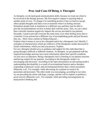 Pros And Cons Of Being A Therapist
As therapist, we do need good communication skills, because we want our client to
be involved in the therapy process. My first negative impact is rejecting help or
another point of view. To change it to something positive I have to learn to accept
others people thoughts and ideas even at moments when I m feeling stressed.
Sometimes people look at situations in a different way and they may be able to
provide recommendations on how to better deal with the stress. Also, we can t allow
that a stressful situation negatively impacts the service provided to our patients.
Secondly, I need to provide everyone the same treat; even when feeling stress due to
a timeline. Every person has a different way of accomplishing goals and just because
they are... Show more content on Helpwriting.net ...
Explain what it means to you to be a therapist and to be a therapeutic tool. Identify 2
examples of characteristics which are reflective of the therapeutic modes discussed in
lecture information, which you feel you possess. Explain.
For me a therapist should serve as guidance and support for this individual that is
going through a difficult or different situation. As therapist, we get prepared with the
required knowledge and may have more information about their specific condition,
we also serve as educators. Being a therapeutic tool is listening to our patient concerns
and having respect for our patients. According to the therapeutic modes I m
encouraging and advocator. According to the topic presentation an advocating modeis
understanding that disability is a result of environmental barriers and as therapist
responding to physical, social, and environmental barriers that a client encounters
(Marazita, n.d) . For example, while advocating for a patient we need to be
passionate and persistent. The other mode was encouraging, according to our notes
we are providing the client with hope, courage, and the will to explore or perform a
given activity (Marazita, n.d.) . For example, while providing encouragement we
need positive thinking and
 