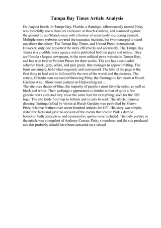 Tampa Bay Times Article Analysis
On August fourth, in Tampa Bay, Florida, a flamingo, affectionately named Pinky
was forcefully taken from her enclosure at Busch Gardens, and slammed against
the ground by an Orlando man with a history of senselessly murdering animals.
Multiple news websites covered the traumatic incident, but two managed to stand
out above the others: The Tampa Bay Times, and United Press International.
However, only one presented the story effectively and accurately. The Tampa Bay
Times is a credible news agency and is published both on paper and online. They
are Florida s largest newspaper, is the most utilized news website in Tampa Bay,
and has won twelve Pulitzer Prizes for their works. The site has a cool color
scheme: black, grey, white, and pale green, that manages to appear inviting. The
fonts are simple, bold when required, and correspond. The title of the page is the
first thing to load and is followed by the rest of the words and the pictures. The
article, Orlando man accused of throwing Pinky the flamingo to her death at Busch
Gardens was... Show more content on Helpwriting.net ...
The site uses shades of blue, the majority of people s most favorite color, as well as
black and white. Their webpage s appearance is similar to that of quite a few
generic news sites and they reuse the same font for everything, save for the UPI
logo. The site loads from top to bottom and is easy to read. The article, Famous
dancing flamingo killed by visitor at Busch Gardens was published by Shawn
Price, who has written over seven hundred articles for UPI. His story was simple,
stated the facts and gave no account of the events that lead to Pink s demise,
however, both descriptive and opinionative quotes were included. The only picture in
the article was a mugshot of Anthony Corrao, Pinky s murderer and the site produced
ads that probably should have been censored on a school
 