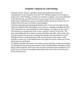 Semiotic Analysis In Advertising
Through semiotic analysis, signifiers, myths and paradigmatic analysis an
interpretation of a car insurance ad by the VHV holding company can be made on
many levels. VHV Holding, a German car insurance company, uses sexist ideologies
to sell the idea that you need insurance in case you get into an accident while
distracted by establishing women as sexualized objects and men as beings who are
reckless drivers because of constant sexual thoughts.
Looking at this print advertisement denotatively the viewer sees two nude women
sitting in a bathtub filled with bubbles; one woman is seemingly scrubbing the other
with a brain like one would normally do with a sponge. The caption in the corner is
surrounded by an octagon and reads A man s mindisn t always on the road . The
areas surrounding the two women is mostly tinted blue and white. The woman who
is being cleaned with the brain is looking downwards to the left while the woman
holding the brain is looking directly at the viewer/camera in what many would
consider a sexual way. In the background in the upper left corner candles are lit and
sitting atop of a small table.
According to Sturken the practice of looking is tied to ideology, images are elements
of contemporary advertising and consumer culture through which assumptions about
beauty, desire, glamour, and social value are both constructed and responded to (21).
In this ad we see that an assumption about desire and social value are constructed.
When looking at this
 