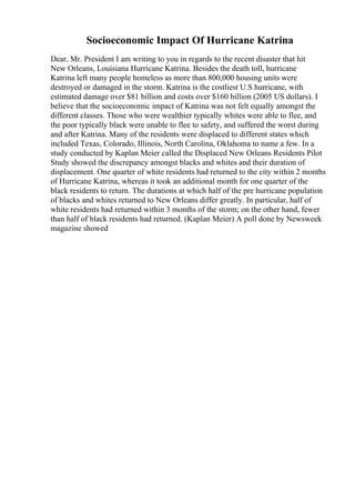 Socioeconomic Impact Of Hurricane Katrina
Dear, Mr. President I am writing to you in regards to the recent disaster that hit
New Orleans, Louisiana Hurricane Katrina. Besides the death toll, hurricane
Katrina left many people homeless as more than 800,000 housing units were
destroyed or damaged in the storm. Katrina is the costliest U.S hurricane, with
estimated damage over $81 billion and costs over $160 billion (2005 US dollars). I
believe that the socioeconomic impact of Katrina was not felt equally amongst the
different classes. Those who were wealthier typically whites were able to flee, and
the poor typically black were unable to flee to safety, and suffered the worst during
and after Katrina. Many of the residents were displaced to different states which
included Texas, Colorado, Illinois, North Carolina, Oklahoma to name a few. In a
study conducted by Kaplan Meier called the Displaced New Orleans Residents Pilot
Study showed the discrepancy amongst blacks and whites and their duration of
displacement. One quarter of white residents had returned to the city within 2 months
of Hurricane Katrina, whereas it took an additional month for one quarter of the
black residents to return. The durations at which half of the pre hurricane population
of blacks and whites returned to New Orleans differ greatly. In particular, half of
white residents had returned within 3 months of the storm; on the other hand, fewer
than half of black residents had returned. (Kaplan Meier) A poll done by Newsweek
magazine showed
 
