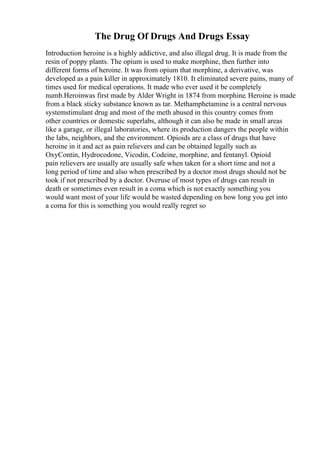 The Drug Of Drugs And Drugs Essay
Introduction heroine is a highly addictive, and also illegal drug. It is made from the
resin of poppy plants. The opium is used to make morphine, then further into
different forms of heroine. It was from opium that morphine, a derivative, was
developed as a pain killer in approximately 1810. It eliminated severe pains, many of
times used for medical operations. It made who ever used it be completely
numb.Heroinwas first made by Alder Wright in 1874 from morphine. Heroine is made
from a black sticky substance known as tar. Methamphetamine is a central nervous
systemstimulant drug and most of the meth abused in this country comes from
other countries or domestic superlabs, although it can also be made in small areas
like a garage, or illegal laboratories, where its production dangers the people within
the labs, neighbors, and the environment. Opioids are a class of drugs that have
heroine in it and act as pain relievers and can be obtained legally such as
OxyContin, Hydrocodone, Vicodin, Codeine, morphine, and fentanyl. Opioid
pain relievers are usually are usually safe when taken for a short time and not a
long period of time and also when prescribed by a doctor most drugs should not be
took if not prescribed by a doctor. Overuse of most types of drugs can result in
death or sometimes even result in a coma which is not exactly something you
would want most of your life would be wasted depending on how long you get into
a coma for this is something you would really regret so
 