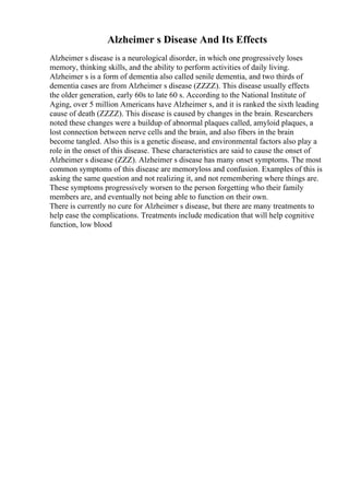 Alzheimer s Disease And Its Effects
Alzheimer s disease is a neurological disorder, in which one progressively loses
memory, thinking skills, and the ability to perform activities of daily living.
Alzheimer s is a form of dementia also called senile dementia, and two thirds of
dementia cases are from Alzheimer s disease (ZZZZ). This disease usually effects
the older generation, early 60s to late 60 s. According to the National Institute of
Aging, over 5 million Americans have Alzheimer s, and it is ranked the sixth leading
cause of death (ZZZZ). This disease is caused by changes in the brain. Researchers
noted these changes were a buildup of abnormal plaques called, amyloid plaques, a
lost connection between nerve cells and the brain, and also fibers in the brain
become tangled. Also this is a genetic disease, and environmental factors also play a
role in the onset of this disease. These characteristics are said to cause the onset of
Alzheimer s disease (ZZZ). Alzheimer s disease has many onset symptoms. The most
common symptoms of this disease are memoryloss and confusion. Examples of this is
asking the same question and not realizing it, and not remembering where things are.
These symptoms progressively worsen to the person forgetting who their family
members are, and eventually not being able to function on their own.
There is currently no cure for Alzheimer s disease, but there are many treatments to
help ease the complications. Treatments include medication that will help cognitive
function, low blood
 