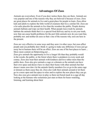 Advantages Of Zoos
Animals are everywhere. Even if you don t notice them, they are there. Animals are
very popular and one of the reasons why they are beloved is because of zoos. Zoos
are great places for animals to live and a great place for people to learn. Zoos allow
kids and adults to explore the little world of creatures that live a similar life. Zoos are
a lot safer placefor the animals to live than the woodsor the public. People destroy
animals habitats and wipe out their health. When people leave trash by animals
habitats the animals think that it is a special food delivery and try to eat your trash,
now that can cause health problems for the port little animals now do you want that,
probably not. and neither do zoos so that s one of the reasons why zoos are here in
the present.
Zoos are very effective in some ways and they aren t in other ways, but zoos affect
people and you probably don t think it s going to make any difference if zoos just go
away but to humans there will be an effect. Zoos are one of the best places to learn ...
Show more content on Helpwriting.net ...
Zoos give animals the opportunity to live a longer life than they probably would
in the woods, the public, or the forest where there is predators in every nook and
cranny. Zoos also treat their animals with kindness and love rather more than the
public does. Zoos also give animals a cage or a domain so the animals can have
their own space and doesn t have to share their home with other animals but that
doesn t mean zoos don t let the animals family members live or go in the same cage
or domain as them cause they do. Zoos also walk their animals around or let them
go in a more open and fun space to relax and to explore the new places they can go.
Now also zoos give animals toys to play so there not bored stuck in a cage all day
looking at the humans who sometimes just stare at them for hours watching,
listening, and learning about their
 