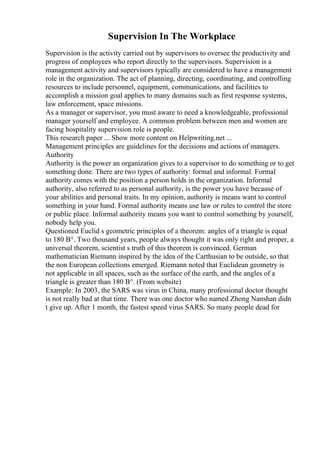 Supervision In The Workplace
Supervision is the activity carried out by supervisors to oversee the productivity and
progress of employees who report directly to the supervisors. Supervision is a
management activity and supervisors typically are considered to have a management
role in the organization. The act of planning, directing, coordinating, and controlling
resources to include personnel, equipment, communications, and facilities to
accomplish a mission goal applies to many domains such as first response systems,
law enforcement, space missions.
As a manager or supervisor, you must aware to need a knowledgeable, professional
manager yourself and employee. A common problem between men and women are
facing hospitality supervision role is people.
This research paper ... Show more content on Helpwriting.net ...
Management principles are guidelines for the decisions and actions of managers.
Authority
Authority is the power an organization gives to a supervisor to do something or to get
something done. There are two types of authority: formal and informal. Formal
authority comes with the position a person holds in the organization. Informal
authority, also referred to as personal authority, is the power you have because of
your abilities and personal traits. In my opinion, authority is means want to control
something in your hand. Formal authority means use law or rules to control the store
or public place. Informal authority means you want to control something by yourself,
nobody help you.
Questioned Euclid s geometric principles of a theorem: angles of a triangle is equal
to 180 В°. Two thousand years, people always thought it was only right and proper, a
universal theorem, scientist s truth of this theorem is convinced. German
mathematician Riemann inspired by the idea of the Carthusian to be outside, so that
the non European collections emerged. Riemann noted that Euclidean geometry is
not applicable in all spaces, such as the surface of the earth, and the angles of a
triangle is greater than 180 В°. (From website)
Example: In 2003, the SARS was virus in China, many professional doctor thought
is not really bad at that time. There was one doctor who named Zhong Nanshan didn
t give up. After 1 month, the fastest speed virus SARS. So many people dead for
 
