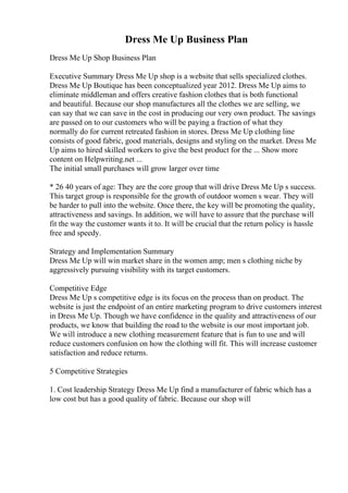 Dress Me Up Business Plan
Dress Me Up Shop Business Plan
Executive Summary Dress Me Up shop is a website that sells specialized clothes.
Dress Me Up Boutique has been conceptualized year 2012. Dress Me Up aims to
eliminate middleman and offers creative fashion clothes that is both functional
and beautiful. Because our shop manufactures all the clothes we are selling, we
can say that we can save in the cost in producing our very own product. The savings
are passed on to our customers who will be paying a fraction of what they
normally do for current retreated fashion in stores. Dress Me Up clothing line
consists of good fabric, good materials, designs and styling on the market. Dress Me
Up aims to hired skilled workers to give the best product for the ... Show more
content on Helpwriting.net ...
The initial small purchases will grow larger over time
* 26 40 years of age: They are the core group that will drive Dress Me Up s success.
This target group is responsible for the growth of outdoor women s wear. They will
be harder to pull into the website. Once there, the key will be promoting the quality,
attractiveness and savings. In addition, we will have to assure that the purchase will
fit the way the customer wants it to. It will be crucial that the return policy is hassle
free and speedy.
Strategy and Implementation Summary
Dress Me Up will win market share in the women amp; men s clothing niche by
aggressively pursuing visibility with its target customers.
Competitive Edge
Dress Me Up s competitive edge is its focus on the process than on product. The
website is just the endpoint of an entire marketing program to drive customers interest
in Dress Me Up. Though we have confidence in the quality and attractiveness of our
products, we know that building the road to the website is our most important job.
We will introduce a new clothing measurement feature that is fun to use and will
reduce customers confusion on how the clothing will fit. This will increase customer
satisfaction and reduce returns.
5 Competitive Strategies
1. Cost leadership Strategy Dress Me Up find a manufacturer of fabric which has a
low cost but has a good quality of fabric. Because our shop will
 