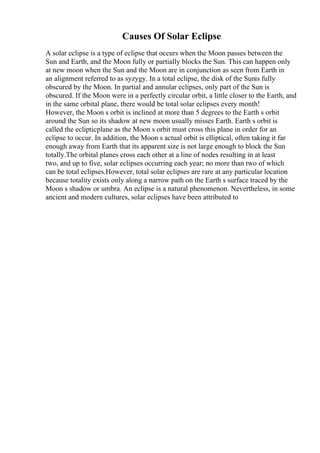 Causes Of Solar Eclipse
A solar eclipse is a type of eclipse that occurs when the Moon passes between the
Sun and Earth, and the Moon fully or partially blocks the Sun. This can happen only
at new moon when the Sun and the Moon are in conjunction as seen from Earth in
an alignment referred to as syzygy. In a total eclipse, the disk of the Sunis fully
obscured by the Moon. In partial and annular eclipses, only part of the Sun is
obscured. If the Moon were in a perfectly circular orbit, a little closer to the Earth, and
in the same orbital plane, there would be total solar eclipses every month!
However, the Moon s orbit is inclined at more than 5 degrees to the Earth s orbit
around the Sun so its shadow at new moon usually misses Earth. Earth s orbit is
called the eclipticplane as the Moon s orbit must cross this plane in order for an
eclipse to occur. In addition, the Moon s actual orbit is elliptical, often taking it far
enough away from Earth that its apparent size is not large enough to block the Sun
totally.The orbital planes cross each other at a line of nodes resulting in at least
two, and up to five, solar eclipses occurring each year; no more than two of which
can be total eclipses.However, total solar eclipses are rare at any particular location
because totality exists only along a narrow path on the Earth s surface traced by the
Moon s shadow or umbra. An eclipse is a natural phenomenon. Nevertheless, in some
ancient and modern cultures, solar eclipses have been attributed to
 