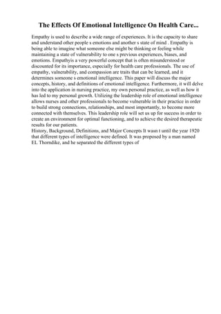 The Effects Of Emotional Intelligence On Health Care...
Empathy is used to describe a wide range of experiences. It is the capacity to share
and understand other people s emotions and another s state of mind . Empathy is
being able to imagine what someone else might be thinking or feeling while
maintaining a state of vulnerability to one s previous experiences, biases, and
emotions. Empathyis a very powerful concept that is often misunderstood or
discounted for its importance, especially for health care professionals. The use of
empathy, vulnerability, and compassion are traits that can be learned, and it
determines someone s emotional intelligence. This paper will discuss the major
concepts, history, and definitions of emotional intelligence. Furthermore, it will delve
into the application in nursing practice, my own personal practice, as well as how it
has led to my personal growth. Utilizing the leadership role of emotional intelligence
allows nurses and other professionals to become vulnerable in their practice in order
to build strong connections, relationships, and most importantly, to become more
connected with themselves. This leadership role will set us up for success in order to
create an environment for optimal functioning, and to achieve the desired therapeutic
results for our patients.
History, Background, Definitions, and Major Concepts It wasn t until the year 1920
that different types of intelligence were defined. It was proposed by a man named
EL Thorndike, and he separated the different types of
 