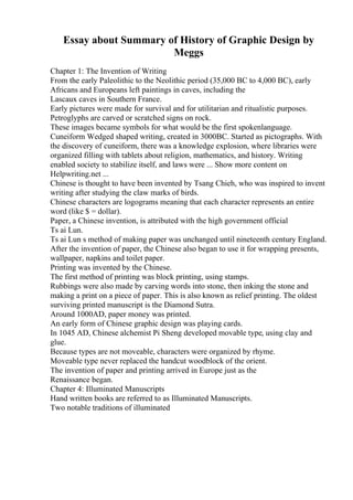 Essay about Summary of History of Graphic Design by
Meggs
Chapter 1: The Invention of Writing
From the early Paleolithic to the Neolithic period (35,000 BC to 4,000 BC), early
Africans and Europeans left paintings in caves, including the
Lascaux caves in Southern France.
Early pictures were made for survival and for utilitarian and ritualistic purposes.
Petroglyphs are carved or scratched signs on rock.
These images became symbols for what would be the first spokenlanguage.
Cuneiform Wedged shaped writing, created in 3000BC. Started as pictographs. With
the discovery of cuneiform, there was a knowledge explosion, where libraries were
organized filling with tablets about religion, mathematics, and history. Writing
enabled society to stabilize itself, and laws were ... Show more content on
Helpwriting.net ...
Chinese is thought to have been invented by Tsang Chieh, who was inspired to invent
writing after studying the claw marks of birds.
Chinese characters are logograms meaning that each character represents an entire
word (like $ = dollar).
Paper, a Chinese invention, is attributed with the high government official
Ts ai Lun.
Ts ai Lun s method of making paper was unchanged until nineteenth century England.
After the invention of paper, the Chinese also began to use it for wrapping presents,
wallpaper, napkins and toilet paper.
Printing was invented by the Chinese.
The first method of printing was block printing, using stamps.
Rubbings were also made by carving words into stone, then inking the stone and
making a print on a piece of paper. This is also known as relief printing. The oldest
surviving printed manuscript is the Diamond Sutra.
Around 1000AD, paper money was printed.
An early form of Chinese graphic design was playing cards.
In 1045 AD, Chinese alchemist Pi Sheng developed movable type, using clay and
glue.
Because types are not moveable, characters were organized by rhyme.
Moveable type never replaced the handcut woodblock of the orient.
The invention of paper and printing arrived in Europe just as the
Renaissance began.
Chapter 4: Illuminated Manuscripts
Hand written books are referred to as Illuminated Manuscripts.
Two notable traditions of illuminated
 