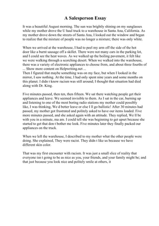 A Salesperson Essay
It was a beautiful August morning. The sun was brightly shining on my sunglasses
while my mother drove the U haul truck to a warehouse in Santa Ana, California. As
my mother drove down the streets of Santa Ana, I looked out the window and began
to realize that the mixture of people was no longer a mixture; there was only white.
When we arrived at the warehouse, I had to peel my arm off the side of the hot
door like a burnt sausage off a skillet. There were not many cars in the parking lot,
and I could see the heat waves. As we walked up the boiling pavement, it felt like
we were walking through a scorching desert. When we walked into the warehouse,
there was a variety of electronic appliances to choose from, and about three fourths of
... Show more content on Helpwriting.net ...
Then I figured that maybe something was on my face, but when I looked in the
mirror, I saw nothing. At the time, I had only spent nine years and some months on
this planet. I didn t know racism was still around; I thought that situation had died
along with Dr. King.
Five minutes passed, then ten, then fifteen. We sat there watching people get their
appliances and leave. We seemed invisible to them. As I sat in the car, burning up
and listening to one of the most boring radio stations my mother could possibly
like, I was thinking, We d better leave or else I ll go ballistic! After 30 minutes had
passed, my mother got frustrated and politely asked to have our items loaded. Five
more minutes passed, and she asked again with an attitude. They replied, We ll be
with you in a minute, ma am. I could tell she was beginning to get upset because she
started to get that don t bother me look. Five minutes later they finally packed our
appliances on the truck.
When we left the warehouse, I described to my mother what the other people were
doing. She explained, They were racist. They didn t like us because we have
different skin color.
That was my first encounter with racism. It was just a small slice of reality that
everyone isn t going to be as nice as you, your friends, and your family might be; and
that just because you look nice and politely smile at others, it
 