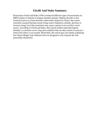 Girelli And Stake Summary
Researchers Girelli and Stake (1993) conducted different types of assessments on
MBTI studies on bipolar in Jungian mentally patients. Bipolar disorder is also
formerly known as a brain disorder called manic depressive illness, that causes
extremely unusual fluctuate mood swings (sad or hopeless), attitude, decrease or
increase energy level that sometimes may cause a person to act out their social
norms. According to Girelli and Stake, their notion further stated that bipolar
disorder is a common severe long term condition that can take control of a person s
mind if the illness is not treated. Meanwhile, this article goes into details explaining
how Myers Briggs Type Indicator test was designed to only measure the four
personality dimensions
 
