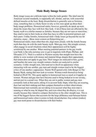 Male Body Image Issues
Body image issues are a delicate topic within the male gender. The ideal man by
American societal standards, is supposedly tall, slender, and tan, with somewhat
defined muscles at the least. Body dissatisfaction is generally seen as feminine
issue, something that is a likely factor in why so few men speak up about their
body image problems. Homosexual males, however, generally do speak up more
about the issues they face with how they look. A lot of these men are affected by the
beauty myth in a similar manner as females; because they are not seen as masculine,
they tend to turn to their looks as what they have to offer to potential partners and
their peers. Unlike females, homosexual male s body issues go beyond the too fat
narrative, many... Show more content on Helpwriting.net ...
Homosexual males, more often than not, align more closely with the female beauty
myth than they do with the male beauty myth. Most gay men, like straight women,
often engage in social situations where their appearances will be highly
scrutinized by one another. When meeting potential partners in the gay world,
your body is the only currency you ve got to negotiate with (Pope, Phillips, and
Olivardia 217). There is a notion in Western society that straight men have the
ability to wow women with money and material things despite their appearance,
that notion does not apply to gay men. Their images are analyzed in bars, gyms,
and beaches the same way straight women s bodies are analyzed in similar
scenarios. Unlike straight men, who tend not to dwell on appearance when
interacting with one another, gay men and straight women tend to be the biggest
critics of one another s appearance. Naomi Wolf quoted critic John Berger in The
Beauty Myth, stating that men look at women. Women watch themselves being
looked at (Wolf 58). This quote applies to homosexual men as much as it applies to
women. Women and gay men have become used to being looked at in our society,
and not just in a sexual way. When they are out in public women and gay men
constantly look at their peers, taking in to account body shape, what they are wearing,
their hair and their makeup and then compare themselves to their observations.
Heterosexual men normally are not taking in to account what they next man is
wearing or what he may be shaped like, and even when they do observe, it is not
usually because they intend to compare themselves to the other straight man. This is
one of the biggest factors that accounts for the large difference seen between hetero
and homosexual males when it comes to body dissatisfaction. Gay culture [makes]
gay men more prone to dissatisfaction with their bodies
 