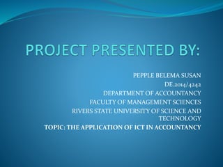 PEPPLE BELEMA SUSAN
DE.2014/4242
DEPARTMENT OF ACCOUNTANCY
FACULTY OF MANAGEMENT SCIENCES
RIVERS STATE UNIVERSITY OF SCIENCE AND
TECHNOLOGY
TOPIC: THE APPLICATION OF ICT IN ACCOUNTANCY
 