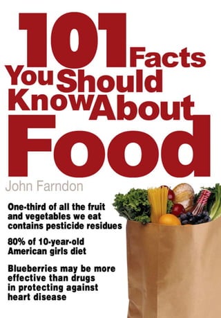 101                          Facts
You Should
Know
                      About

Food
John Farndon

One-third of all the fruit
and vegetables we eat
contains pesticide residuces

80% of 10-year-old
American girls diet

Blueberries may be more
effective than drugs
in protecting against
heart disease
 