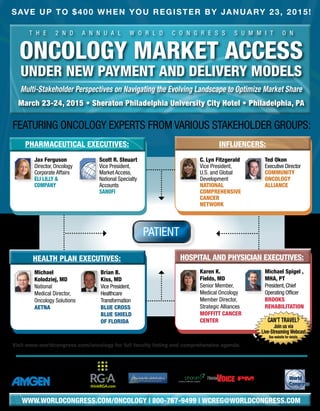 T H E 2 n d a n n u a l W O R LD C O N G R E S S S U M M I T O N
Oncology Market Access
under New Payment and Delivery Models
Multi-Stakeholder Perspectives on Navigating the Evolving Landscape to Optimize Market Share
March 23-24, 2015 • Sheraton Philadelphia University City Hotel • Philadelphia, PA
SAVE UP TO $400 WHEN YOU REGISTER BY January 23, 2015!
Featuring Oncology Experts from Various Stakeholder Groups:
Organized by:
Visit www.worldcongress.com/oncology for full faculty listing and comprehensive agenda.
	 Jax Ferguson
Director, Oncology
Corporate Affairs
Eli Lilly &
Company
	Scott R. Steuart
Vice President,
Market Access,
National Specialty
Accounts
Sanofi
	C. Lyn Fitzgerald
Vice President,
U.S. and Global
Development
National
Comprehensive
Cancer
Network
	Ted Okon
Executive Director
Community
oncology
alliance
	Michael
Kolodziej, MD
National
Medical Director,
Oncology Solutions
aetna
	 Brian B.
Kiss, MD
Vice President,
Healthcare
Transformation
blue cross
blue shield
of Florida
	Karen K.
Fields, MD
Senior Member,
Medical Oncology
Member Director,
Strategic Alliances
Moffitt cancer
center
	 Michael Spigel ,
MHA, PT
President,Chief
Operating Officer
brooks
Rehabilitation
Educational
Underwriter:
Media Partners:Cocktail Reception
Sponsor:
Pharmaceutical Executives: influencers:
Hospital and Physician Executives:Health Plan Executives:
www.worldcongress.com/oncology | 800-767-9499 | wcreg@worldcongress.com
Patient
 