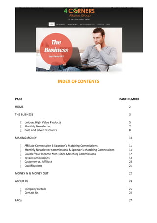 INDEX OF CONTENTS
PAGE PAGE NUMBER
HOME 2
THE BUSINESS 3
 Unique, High Value Products 5
 Monthly Newsletter 7
 Gold and Silver Discounts 8
MAKING MONEY 10
 Affiliate Commission & Sponsor’s Matching Commissions 11
 Monthly Newsletter Commissions & Sponsor’s Matching Commissions 14
 Double Your Income With 100% Matching Commissions 17
 Retail Commissions 18
 Customer vs. Affiliate 20
 Qualifications 21
MONEY IN & MONEY OUT 22
ABOUT US 24
 Company Details 25
 Contact Us 26
FAQs 27
Siyabulela Joseph Jodo Whatsapp - +27711409567 Email: jodsiy@gmail.com
 