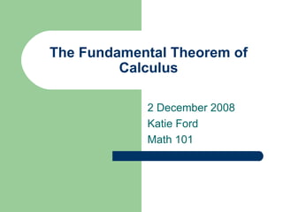 The Fundamental Theorem of Calculus 2 December 2008 Katie Ford Math 101 
