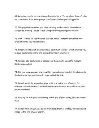 69. An active, usefulservice missing from the list is "Personalised Search" – but
you can access it via www.google.com/psearch when you're logged in.
70. This page lists searches you have recently made – and is divided into
categories. Clicking "pause" stops Google fromrecording your history.
71. Click "Trends" to see the sites you visit most, the terms you enter most
often and links you've clicked on!
72. Personalised Search also includes a bookmark facility – which enables you
to save bookmarks online and access them from anywhere.
73. You can add bookmarks or access your bookmarks using the iGoogle
Bookmarks gadget.
74. Did you know you can search within your returned results? Scroll down to
the bottom of the search results page to find the link.
75. Search locally by appending your postcode to the end of query. For
example Indian food BA1 2BW finds restaurants in Bath, with addresses and
phone numbers!
76. Looking for a map? Just add map to the end of your query, like this: Leeds
map
77. Google finds images just as easily and lists them at the top, when you add
image to the end of your search.
 