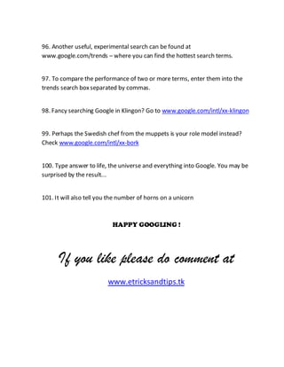 96. Another useful, experimental search can be found at
www.google.com/trends – where you can find the hottest search terms.
97. To compare the performance of two or more terms, enter them into the
trends search boxseparated by commas.
98. Fancy searching Google in Klingon? Go to www.google.com/intl/xx-klingon
99. Perhaps the Swedish chef from the muppets is your role model instead?
Check www.google.com/intl/xx-bork
100. Type answer to life, the universe and everything into Google. You may be
surprised by the result...
101. It will also tell you the number of horns on a unicorn
HAPPY GOOGLING !
If you like please do comment at
www.etricksandtips.tk
 