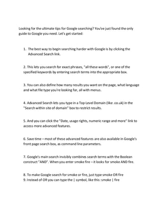 Looking for the ultimate tips for Google searching? You've just found the only
guide to Google you need. Let's get started:
1. The best way to begin searching harder with Google is by clicking the
Advanced Search link.
2. This lets you search for exact phrases, "all these words", or one of the
specified keywords by entering search terms into the appropriate box.
3. You can also define how many results you want on the page, what language
and what file type you're looking for, all with menus.
4. Advanced Search lets you type in a Top Level Domain (like .co.uk) in the
"Search within site of domain" box to restrict results.
5. And you can click the "Date, usage rights, numeric range and more" link to
access more advanced features.
6. Save time – most of these advanced features are also available in Google's
front page search box, as command line parameters.
7. Google's main search invisibly combines search terms with the Boolean
construct "AND". When you enter smoke fire – it looks for smoke AND fire.
8. To make Google search for smoke or fire, just type smoke OR fire
9. Instead of OR you can type the | symbol, like this: smoke | fire
 