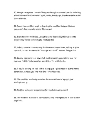 20. Google recognises 13 main file types through advanced search, including
all Microsoft Office Document types, Lotus, PostScript, Shockwave Flash and
plain text files.
21. Search for any filetype directly using the modifier filetype:[filetype
extension]. For example: soccer filetype:pdf
22. Exclude entire file types, using the same Boolean syntax we used to
exclude key words earlier: rugby -filetype:doc
23, In fact, you can combine any Boolean search operators, as long as your
syntax is correct. An example: "sausage and mash" -onions filetype:doc
24. Google has some very powerful, hidden search parameters, too. For
example "intitle" only searches page titles. Try intitle:herbs
25. If you're looking for files rather than pages – give index of as the intitle:
parameter. It helps you find web and FTP directories.
26. The modifier inurl only searches the web address of a page: give
inurl:spices a go.
27. Find live webcams by searching for: inurl:view/view.shtml
28. The modifier inanchor is very specific, only finding results in text used in
page links.
 