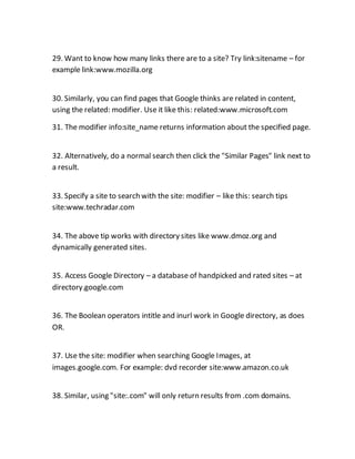 29. Want to know how many links there are to a site? Try link:sitename – for
example link:www.mozilla.org
30. Similarly, you can find pages that Google thinks are related in content,
using the related: modifier. Use it like this: related:www.microsoft.com
31. The modifier info:site_name returns information about the specified page.
32. Alternatively, do a normal search then click the "Similar Pages" link next to
a result.
33. Specify a site to search with the site: modifier – like this: search tips
site:www.techradar.com
34. The above tip works with directory sites like www.dmoz.org and
dynamically generated sites.
35. Access Google Directory – a database of handpicked and rated sites – at
directory.google.com
36. The Boolean operators intitle and inurl work in Google directory, as does
OR.
37. Use the site: modifier when searching Google Images, at
images.google.com. For example: dvd recorder site:www.amazon.co.uk
38. Similar, using "site:.com" will only return results from .com domains.
 