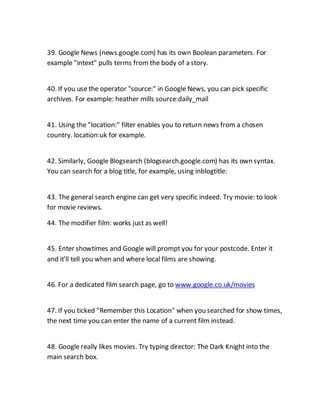 39. Google News (news.google.com) has its own Boolean parameters. For
example "intext" pulls terms from the body of a story.
40. If you use the operator "source:" in Google News, you can pick specific
archives. For example: heather mills source:daily_mail
41. Using the "location:" filter enables you to return news from a chosen
country. location:uk for example.
42. Similarly, Google Blogsearch (blogsearch.google.com) has its own syntax.
You can search for a blog title, for example, using inblogtitle:
43. The general search engine can get very specific indeed. Try movie: to look
for movie reviews.
44. The modifier film: works just as well!
45. Enter showtimes and Google will prompt you for your postcode. Enter it
and it'll tell you when and where local films are showing.
46. For a dedicated film search page, go to www.google.co.uk/movies
47. If you ticked "Remember this Location" when you searched for show times,
the next time you can enter the name of a current film instead.
48. Google really likes movies. Try typing director: The Dark Knight into the
main search box.
 