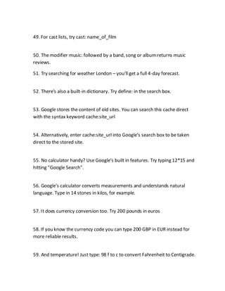 49. For cast lists, try cast: name_of_film
50. The modifier music: followed by a band, song or albumreturns music
reviews.
51. Try searching for weather London – you'll get a full 4-day forecast.
52. There's also a built-in dictionary. Try define: in the search box.
53. Google stores the content of old sites. You can search this cache direct
with the syntax keyword cache:site_url
54. Alternatively, enter cache:site_url into Google's search box to be taken
direct to the stored site.
55. No calculator handy? Use Google's built in features. Try typing 12*15 and
hitting "Google Search".
56. Google's calculator converts measurements and understands natural
language. Type in 14 stones in kilos, for example.
57. It does currency conversion too. Try 200 pounds in euros
58. If you know the currency code you can type 200 GBP in EUR instead for
more reliable results.
59. And temperature! Just type: 98 f to c to convert Fahrenheit to Centigrade.
 