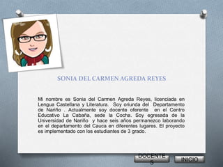 SONIA DEL CARMEN AGREDA REYES 
Mi nombre es Sonia del Carmen Agreda Reyes, licenciada en 
Lengua Castellana y Literatura. Soy oriunda del Departamento 
de Nariño . Actualmente soy docente oferente en el Centro 
Educativo La Cabaña, sede la Cocha. Soy egresada de la 
Universidad de Nariño y hace seis años permanezco laborando 
en el departamento del Cauca en diferentes lugares. El proyecto 
es implementado con los estudiantes de 3 grado. 
DOCENTE 
S 
INICIO 
 