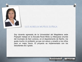 LUZ AURELIA MUÑOZ ZUÑIGA 
Soy docente egresada de la Universidad del Magdalena sede 
Popayán trabajo en la Escuela Rural Mixta La Marqueza oriunda 
del municipio de San Lorenzo, en el departamento de Nariño, me 
gusta mucho mi profesión ya que con educo y enseño a los niños 
para un mejor futuro. El proyecto es implementado con los 
estudiantes de 3 grado. 
DOCENTE 
S 
INICIO 
 