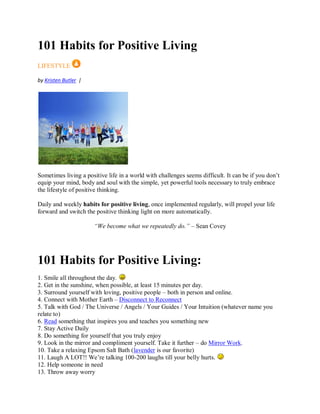 101 Habits for Positive Living
LIFESTYLE
by Kristen Butler |
Sometimes living a positive life in a world with challenges seems difficult. It can be if you don’t
equip your mind, body and soul with the simple, yet powerful tools necessary to truly embrace
the lifestyle of positive thinking.
Daily and weekly habits for positive living, once implemented regularly, will propel your life
forward and switch the positive thinking light on more automatically.
“We become what we repeatedly do.” – Sean Covey
101 Habits for Positive Living:
1. Smile all throughout the day.
2. Get in the sunshine, when possible, at least 15 minutes per day.
3. Surround yourself with loving, positive people – both in person and online.
4. Connect with Mother Earth – Disconnect to Reconnect
5. Talk with God / The Universe / Angels / Your Guides / Your Intuition (whatever name you
relate to)
6. Read something that inspires you and teaches you something new
7. Stay Active Daily
8. Do something for yourself that you truly enjoy
9. Look in the mirror and compliment yourself. Take it further – do Mirror Work.
10. Take a relaxing Epsom Salt Bath (lavender is our favorite)
11. Laugh A LOT!! We’re talking 100-200 laughs till your belly hurts.
12. Help someone in need
13. Throw away worry
 