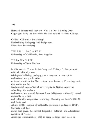101
Harvard Educational Review Vol. 84 No. 1 Spring 2014
Copyright © by the President and Fellows of Harvard College
Critical Culturally Sustaining/
Revitalizing Pedagogy and Indigenous
Education Sovereignty
TER ESA L . McC A RT Y
University of California, Los Angeles
TIF FA N Y S. LEE
University of New Mexico
In this article, Teresa L. McCarty and Tiffany S. Lee present
critical culturally sus-
taining/revitalizing pedagogy as a necessar y concept to
understand and guide edu-
cational practices for Native American learners. Premising their
discussion on the
fundamental role of tribal sovereignty in Native American
schooling, the authors
underscore and extend lessons from Indigenous culturally based,
culturally relevant,
and culturally responsive schooling. Drawing on Paris’s (2012)
and Paris and
Alim’s (2014) notion of culturally sustaining pedagogy (CSP),
McCarty and Lee
argue that given the current linguistic, cultural, and educational
realities of Native
American communities, CSP in these settings must also be
 