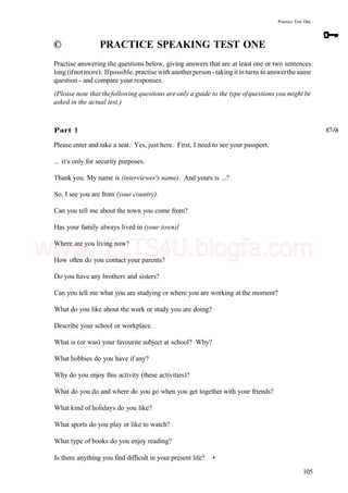 Practice Test One
© PRACTICE SPEAKING TEST ONE
Practise answering the questions below, giving answers that are at least one or two sentences
long (ifnotmore). Ifpossible, practise with anotherperson -taking itinturns to answerthe same
question - and compare your responses.
(Please note that thefollowing questions are only a guide to the type ofquestions you might be
asked in the actual test.)
Part 1 87-9i
Please enter and take a seat. Yes, just here. First, I need to see your passport.
... it's only for security purposes.
Thank you. My name is (interviewer's name). And yours is ...?
So, I see you are from (your country).
Can you tell me about the town you come from?
Has your family always lived in (your town)l
Where are you living now?
How often do you contact your parents?
Do you have any brothers and sisters?
Can you tell me what you are studying or where you are working at the moment?
What do you like about the work or study you are doing?
Describe your school or workplace.
What is (or was) your favourite subject at school? Why?
What hobbies do you have if any?
Why do you enjoy this activity (these activities)?
What do you do and where do you go when you get together with your friends?
What kind of holidays do you like?
What sports do you play or like to watch?
What type of books do you enjoy reading?
Is there anything you find difficult in your present life? •
105
www.IELTS4U.blogfa.com
 