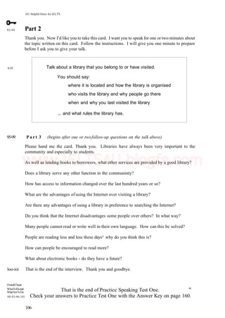 101 Helpful Hints for IELTS
92-94
S-95
Part 2
Thank you. Now I'd like you to take this card. I want you to speak for one or two minutes about
the topic written on this card. Follow the instructions. I will give you one minute to prepare
before I ask you to give your talk.
Talk about a library that you belong to or have visited.
You should say:
where it is located and how the library is organised
who visits the library and why people go there
when and why you last visited the library
... and what rules the library has.
95-99 P a r t 3 (begins after one or twofollow-up questions on the talk above)
Please hand me the card. Thank you. Libraries have always been very important to the
community and especially to students.
As well as lending books to borrowers, what other services are provided by a good library?
Does a library serve any other function in the communinty?
How has access to information changed over the last hundred years or so?
What are the advantages of using the Internet over visiting a library?
Are there any advantages of using a library in preference to searching the Internet?
Do you think that the Internet disadvantages some people over others? In what way?
Many people cannot read or write well in their own language. How can this be solved?
People are reading less and less these days^ why do you think this is?
How can people be encouraged to read more?
What about electronic books - do they have a future?
loo-ioi That is the end of the interview. Thank you and goodbye.
OverallCheck.
WhatToDoand
WhatNotToDo
88-93-96-101
That is the end of Practice Speaking Test One. m
Check your answers to Practice Test One with the Answer Key on page 160.
106
www.IELTS4U.blogfa.com
 