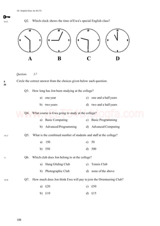 101 Helpful Hints for IELTS
18-22 Q2. Which clock shows the time of Ewa's special English class?
8
20
19-21
3 1
19-20
Questions 3-7
Circle the correct answer from the choices given below each question.
Q3. How long has Jon been studying at the college?
a) one year c) one and a half years
b) two years d) two and a half years
Q4. What course is Ewa going to study at the college?
a) Basic Computing c) Basic Programming
b) Advanced Programming d) Advanced Computing
Q5. What is the combined number of students and staff at the college?
a) 150 c) 50
b) 550 d) 500
Q6. Which club does Jon belong to at the college?
a) Hang Gliding Club c) Tennis Club
b) Photographic Club d) none of the above
Q7. How much does Jon think Ewa will pay to join the Orienteering Club?
a) £20 c) £50
b) £10 d) £15
108
A B C D
www.IELTS4U.blogfa.com
 